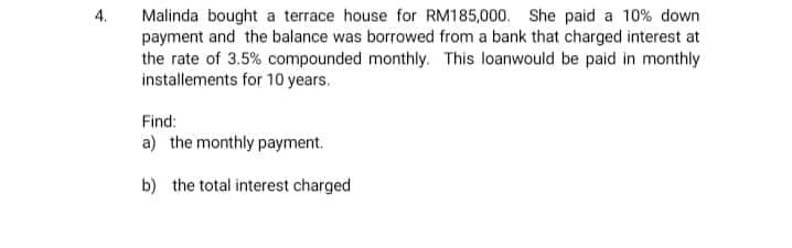 4.
Malinda bought a terrace house for RM185,000. She paid a 10% down
payment and the balance was borrowed from a bank that charged interest at
the rate of 3.5% compounded monthly. This loanwould be paid in monthly
installements for 10 years.
Find:
a) the monthly payment.
b) the total interest charged
