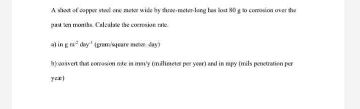 A sheet of copper steel one meter wide by three-meter-long has lost 80 g to corrosion over the
past ten months. Caleculate the corrosion rate.
a) in g m? day' (gram/square meter. day)
b) convert that corrosion rate in mm/y (millimeter per year) and in mpy (mils penetration per
year)
