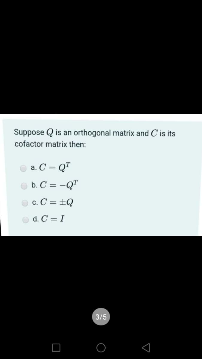 Suppose Q is an orthogonal matrix and C is its
cofactor matrix then:
a. C = QT
b. C = -QT
c. C = +Q
d. C = I
3/5
