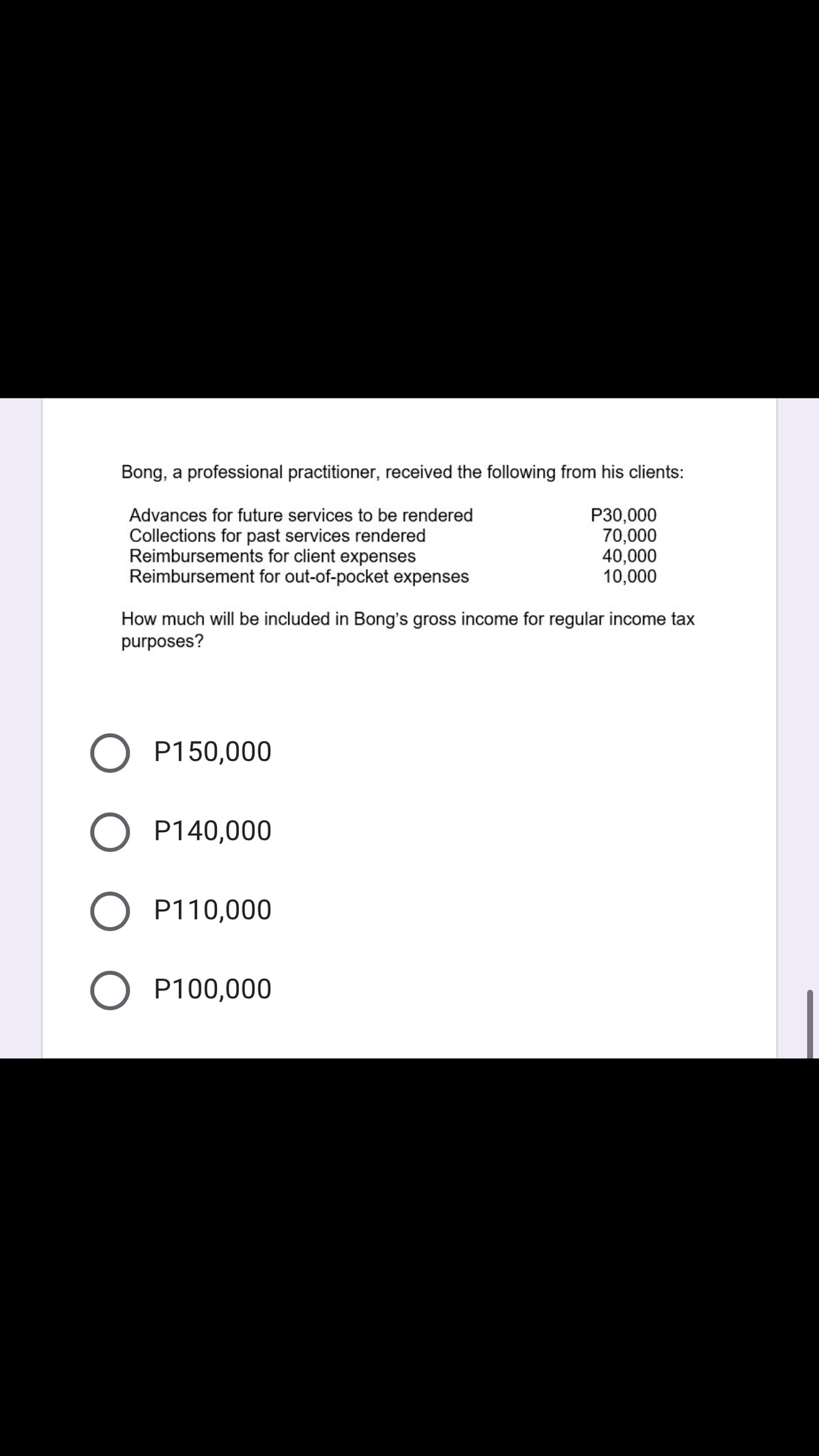 Bong, a professional practitioner, received the following from his clients:
Advances for future services to be rendered
Collections for past services rendered
Reimbursements for client expenses
Reimbursement for out-of-pocket expenses
P30,000
70,000
40,000
10,000
How much will be included in Bong's gross income for regular income tax
purposes?
P150,000
P140,000
P110,000
P100,000
