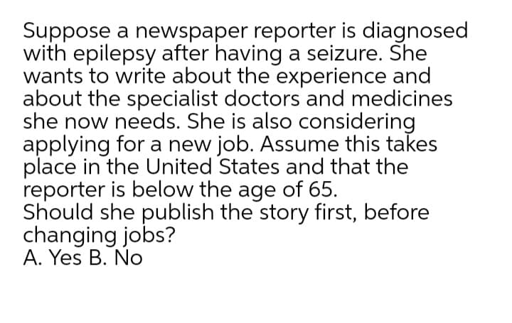 Suppose a newspaper reporter is diagnosed
with epilepsy after having a seizure. She
wants to write about the experience and
about the specialist doctors and medicines
she now needs. She is also considering
applying for a new job. Assume this takes
place in the United States and that the
reporter is below the age of 65.
Should she publish the story first, before
changing jobs?
A. Yes B. No
