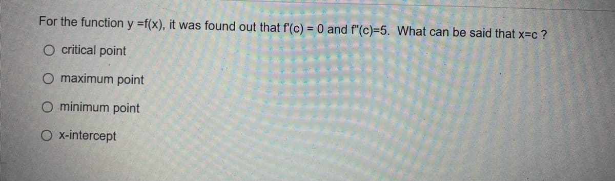 For the function y =f(x), it was found out that f'(c) = 0 and f"(c)=5. What can be said that x=c?
O critical point
O maximum point
minimum point
O x-intercept