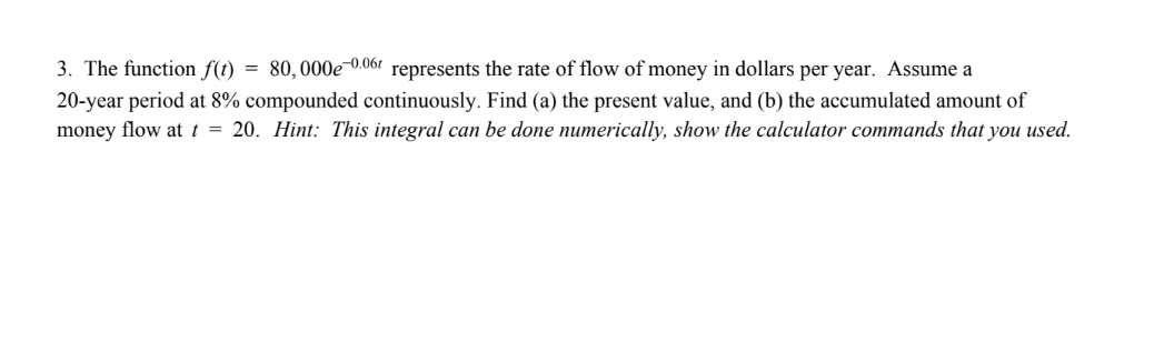 3. The function f(t) = 80,000e0.06 represents the rate of flow of money in dollars per year. Assume a
20-year period at 8% compounded continuously. Find (a) the present value, and (b) the accumulated amount of
money flow at t = 20. Hint: This integral can be done numerically, show the calculator commands that you used.
