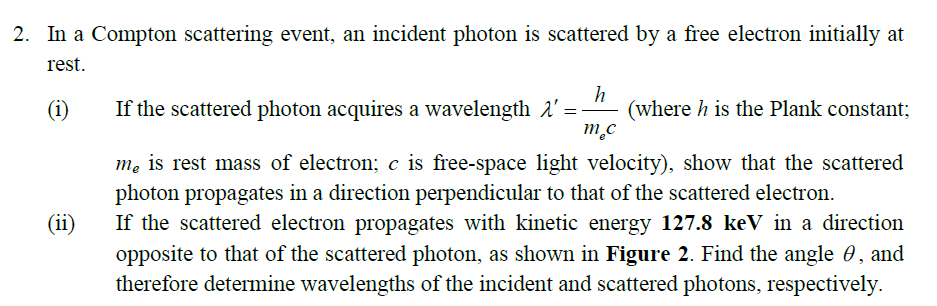 2. In a Compton scattering event, an incident photon is scattered by a free electron initially at
rest.
h
(where h is the Plank constant;
m.c
(i)
If the scattered photon acquires a wavelength 1'
mẹ is rest mass of electron; c is free-space light velocity), show that the scattered
photon propagates in a direction perpendicular to that of the scattered electron.
If the scattered electron propagates with kinetic energy 127.8 keV in a direction
opposite to that of the scattered photon, as shown in Figure 2. Find the angle 0, and
therefore determine wavelengths of the incident and scattered photons, respectively.
(ii)
