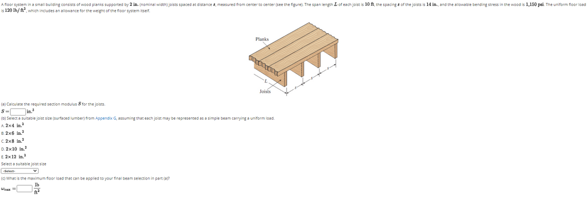A floor system in a small building consists of wood planks supported by 2 in. (nominal width) joists spaced at distance 8, measured from center to center (see the figure). The span length L of each joist is 10 ft, the spacing s of the joists is 14 in., and the allowable bending stress in the wood is 1,150 psi. The uniform floor load
is 120 lb/ ft", which includes an allowance for the weight of the floor system itself.
Planks
Joists
(a) Calculate the required section modulus S for the joists
S =
in.
(b) Select a suitable joist size (surfaced lumber) from Appendix G, assuming that each joist may be represented as a simple beam carrying a uniform load.
A. 2x4 in.?
В. 2х6 in,2
C. 2x8 in.?
D. 2x10 in.?
E. 2x12 in.?
Select a suitable joist size
-Select-
(c) What is the maximum floor load that can be applied to your final beam selection in part (a)?
lb
Wmaz
ft2
