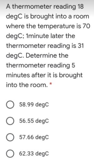 A thermometer reading 18
degC is brought into a room
where the temperature is 70
degC; 1minute later the
thermometer reading is 31
degC. Determine the
thermometer reading 5
minutes after it is brought
into the room. *
58.99 degC
56.55 degC
57.66 degC
62.33 degC
