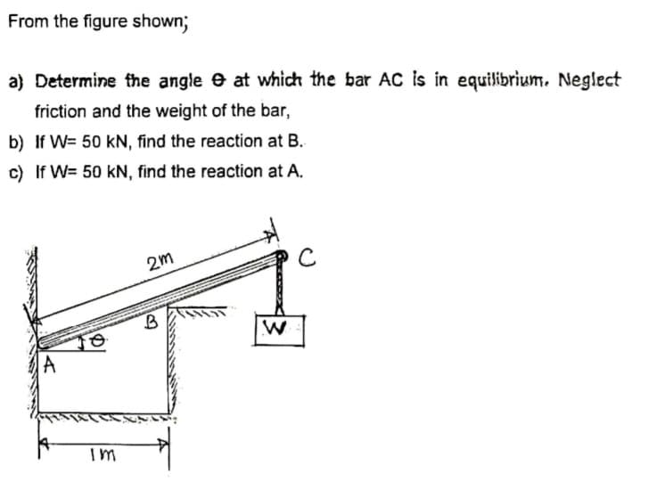 From the figure shown;
a) Determine the angle e at which the bar AC is in equilibrium. Neglect
friction and the weight of the bar,
b) If W= 50 kN, find the reaction at B.
c) If W= 50 kN, find the reaction at A.
2m
A
