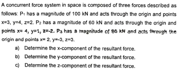 A concurrent force system in space is composed of three forces described as
follows: P1 has a magnitude of 100 kN and acts through the origin and points
x=3, y=4, z=2. P2 has a magnitude of 60 kN and acts through the origin and
points x= 4, y=1, 2=-2. P3 has a magnitude of 80 kN and acts thrQugh the
origin and points x= 2, y=-3, z=3.
a) Determine the x-component of the resultant force.
b) Determine the y-component of the resultant force.
c) Determine the z-component of the resultant force.
