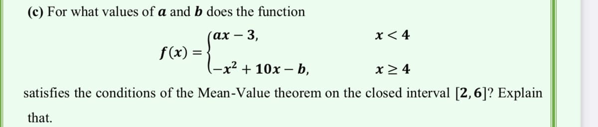 (c) For what values of a and b does the function
(ах — 3,
x < 4
f(x) =
(-x2 + 10х— b,
x> 4
satisfies the conditions of the Mean-Value theorem on the closed interval [2,6]? Explain
that.
