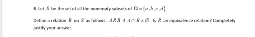 5. Let S be the set of all the nonempty subsets of N= {a,b,c,d}.
Define a relation R on S as follows: A R B if AOB÷Ø.ls R an equivalence relation? Completely
justify your answer.
