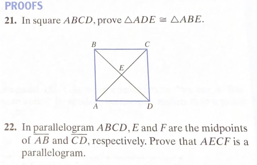 PROOFS
21. In square ABCD, prove AADE = AABE.
B
E
A
D
22. In parallelogram ABCD, E and F are the midpoints
of AB and CD, respectively. Prove that AECF is a
parallelogram.
