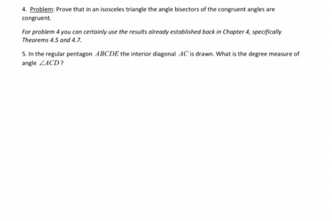 4. Problem: Prove that in an isosceles triangle the angle bisectors of the congruent angles are
congruent.
For problem 4 you can certainly use the results already established back in Chapter 4, specifically
Theorems 4.5 and 4.7.
5. In the regular pentagon ABCDE the interior diagonal AC is drawn. What is the degree measure of
angle ZACD?
