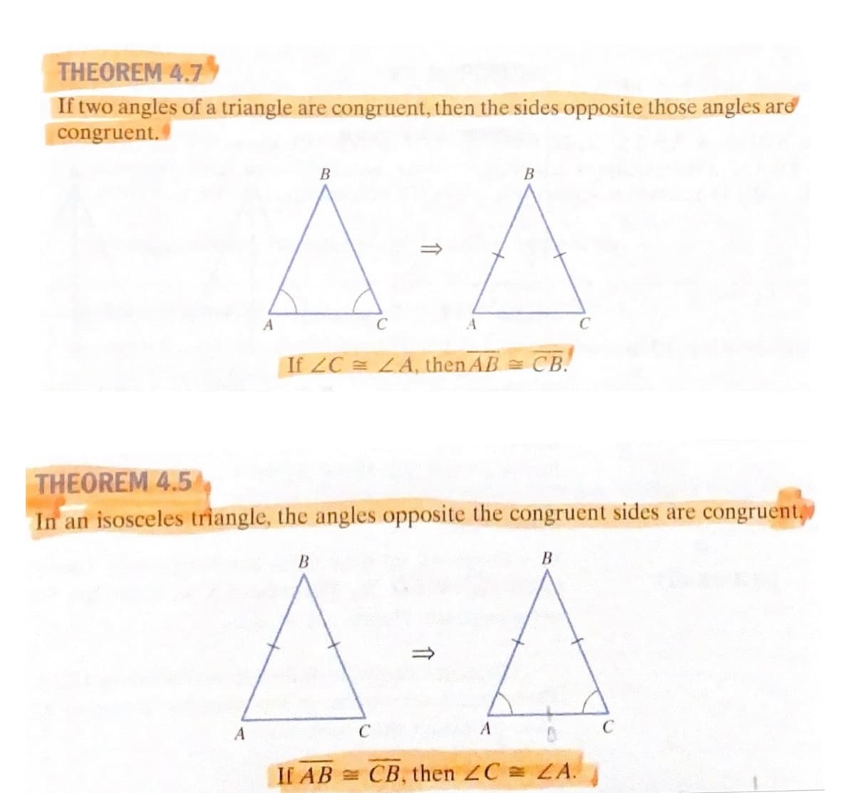 THEOREM 4.7
If two angles of a triangle are congruent, then the sides opposite those angles ard
congruent.
A-A
В
В
If ZC LA, then AB CB.
THEOREM 4.5
In an isosceles triangle, the angles opposite the congruent sides are congruent,
A-A
B
C
If AB CB, then ZC = ZA.
