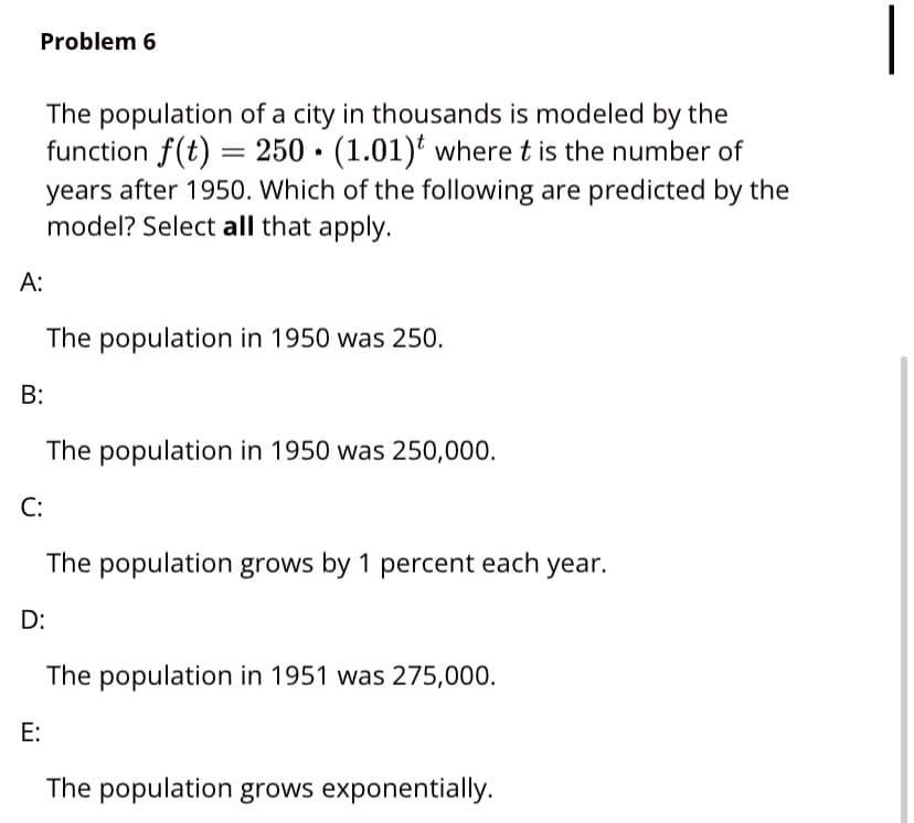 Problem 6
The population of a city in thousands is modeled by the
function f(t) = 250 · (1.01)' where t is the number of
years after 1950. Which of the following are predicted by the
model? Select all that apply.
A:
The population in 1950 was 250.
В:
The population in 1950 was 250,000.
C:
The population grows by 1 percent each year.
D:
The population in 1951 was 275,000.
E:
The population grows exponentially.
