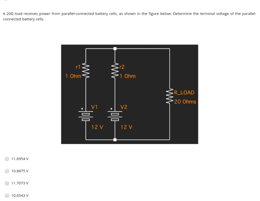 A 200 load receives power from parallel-connected battery cells, as shown in the figure below. Determine the terminal voltage of the parallel-
connected battery cells.
r1
-r2
1 Ohm
1 Ohm
-R_LOAD
20 Ohms
V1
V2
12 V
12 V
11.6954 V
10.8875 V
11.7073 V
10.6543 V
ww
