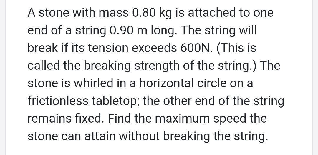 A stone with mass 0.80 kg is attached to one
end of a string 0.90 m long. The string will
break if its tension exceeds 600N. (This is
called the breaking strength of the string.) The
stone is whirled in a horizontal circle on a
frictionless tabletop; the other end of the string
remains fixed. Find the maximum speed the
stone can attain without breaking the string.

