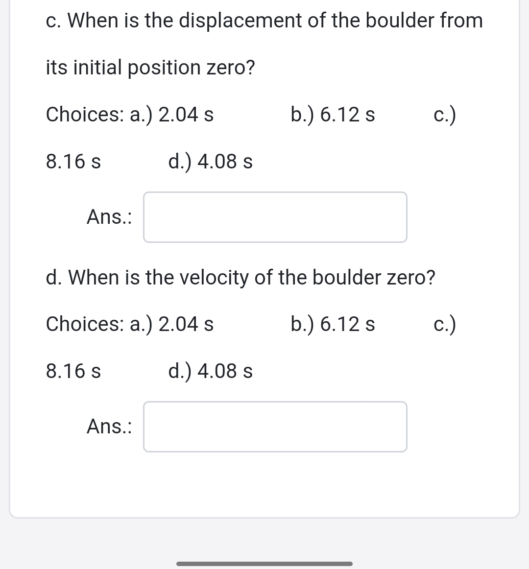 c. When is the displacement of the boulder from
its initial position zero?
Choices: a.) 2.04 s
b.) 6.12 s
c.)
8.16 s
d.) 4.08 s
Ans.:
d. When is the velocity of the boulder zero?
Choices: a.) 2.04 s
b.) 6.12 s
c.)
8.16 s
d.) 4.08 s
Ans.:
