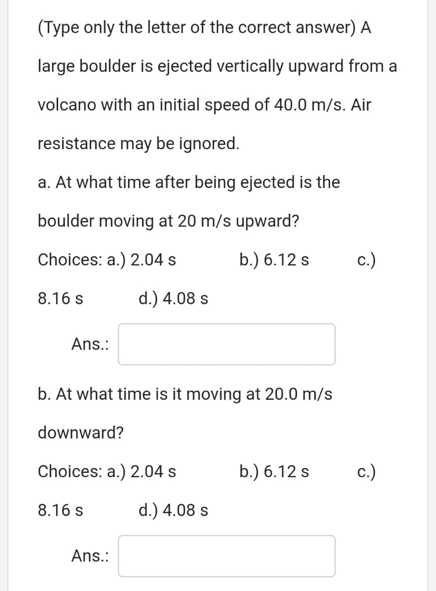 (Type only the letter of the correct answer) A
large boulder is ejected vertically upward from a
volcano with an initial speed of 40.0 m/s. Air
resistance may be ignored.
a. At what time after being ejected is the
boulder moving at 20 m/s upward?
Choices: a.) 2.04 s
b.) 6.12 s
c.)
8.16 s
d.) 4.08 s
Ans.:
b. At what time is it moving at 20.0 m/s
downward?
Choices: a.) 2.04 s
b.) 6.12 s
c.)
8.16 s
d.) 4.08 s
Ans.:
