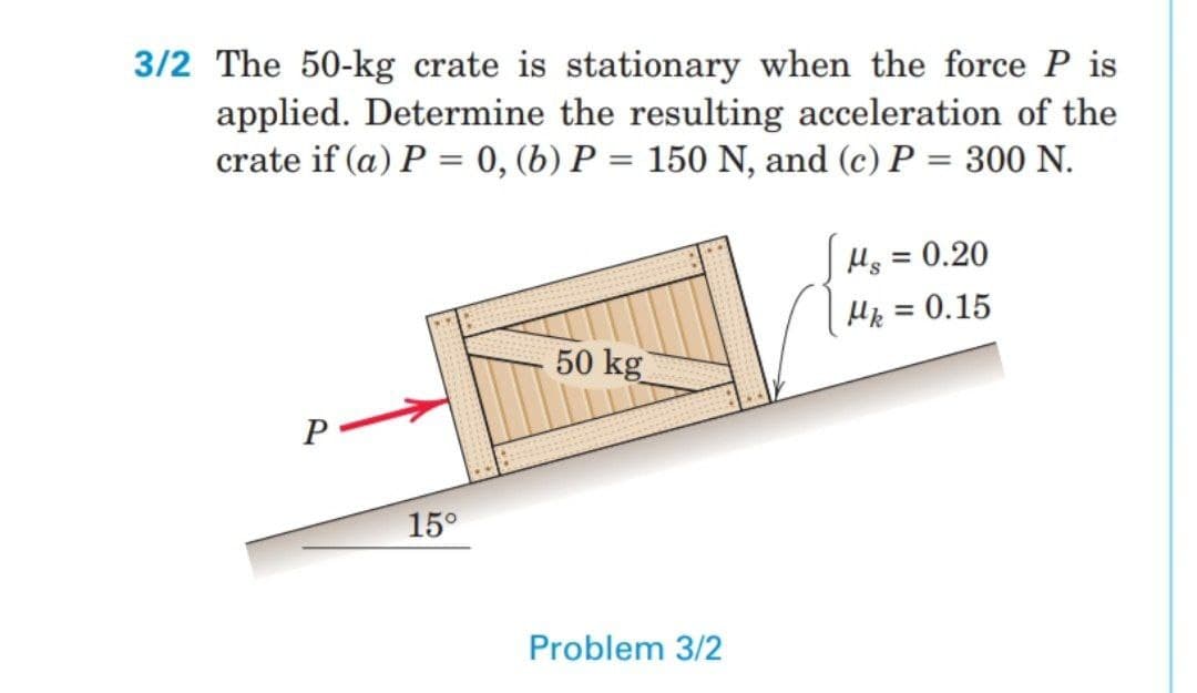 3/2 The 50-kg crate is stationary when the force P is
applied. Determine the resulting acceleration of the
crate if (a) P = 0, (b) P = 150 N, and (c) P = 300 N.
%3D
Hs = 0.20
%3D
Hp = 0.15
%3D
50 kg
P
15°
Problem 3/2
