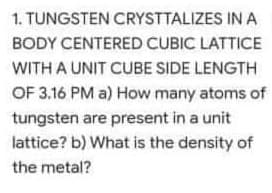 1. TUNGSTEN CRYSTTALIZES IN A
BODY CENTERED CUBIC LATTICE
WITH A UNIT CUBE SIDE LENGTH
OF 3.16 PM a) How many atoms of
tungsten are present in a unit
lattice? b) What is the density of
the metal?
