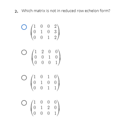 2. Which matrix is not in reduced row echelon form?
(1 0 0 2
0 1
10 3
0 0 1 2,
(1 2 0
0 1 0
0 0 0
0
(1 0 1 0
0 1 0 0
0 0 1 1
(1 0 0 0
0 1 2 0
0 0 0 1
