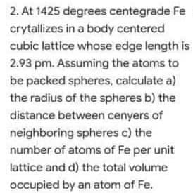 2. At 1425 degrees centegrade Fe
crytallizes in a body centered
cubic lattice whose edge length is
2.93 pm. Assuming the atoms to
be packed spheres, calculate a)
the radius of the spheres b) the
distance between cenyers of
neighboring spheres c) the
number of atoms of Fe per unit
lattice and d) the total volume
occupied by an atom of Fe.
