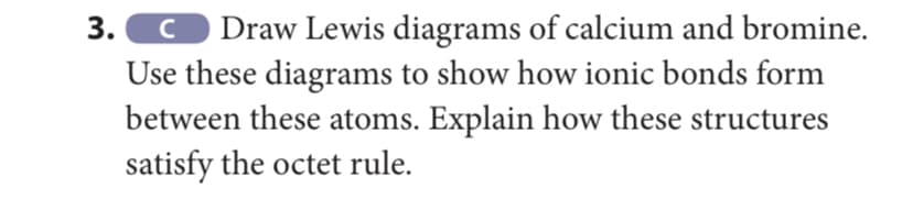 3. O Draw Lewis diagrams of calcium and bromine.
Use these diagrams to show how ionic bonds form
between these atoms. Explain how these structures
satisfy the octet rule.
