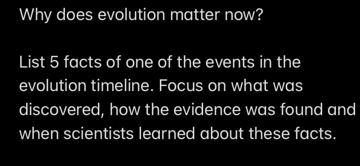 Why does evolution matter now?
List 5 facts of one of the events in the
evolution timeline. Focus on what was
discovered, how the evidence was found and
when scientists learned about these facts.