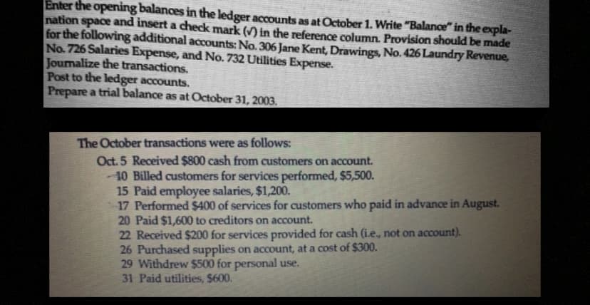 Enter the opening balances in the ledger accounts as at October 1. Write "Balance" in the expla-
nation space and insert a check mark (✓) in the reference column. Provision should be made
for the following additional accounts: No. 306 Jane Kent, Drawings, No. 426 Laundry Revenue,
No. 726 Salaries Expense, and No. 732 Utilities Expense.
Journalize the transactions.
Post to the ledger accounts.
Prepare a trial balance as at October 31, 2003.
The October transactions were as follows:
Oct. 5 Received $800 cash from customers on account.
10 Billed customers for services performed, $5,500.
15 Paid employee salaries, $1,200.
17 Performed $400 of services for customers who paid in advance in August.
20 Paid $1,600 to creditors on account.
22 Received $200 for services provided for cash (i.e., not on account).
26 Purchased supplies on account, at a cost of $300.
29 Withdrew $500 for personal use.
31 Paid utilities, $600.