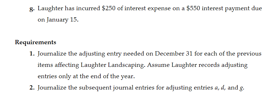 g. Laughter has incurred $250 of interest expense on a $550 interest payment due
on January 15.
Requirements
1. Journalize the adjusting entry needed on December 31 for each of the previous
items affecting Laughter Landscaping. Assume Laughter records adjusting
entries only at the end of the year.
2. Journalize the subsequent journal entries for adjusting entries a, d, and g.
