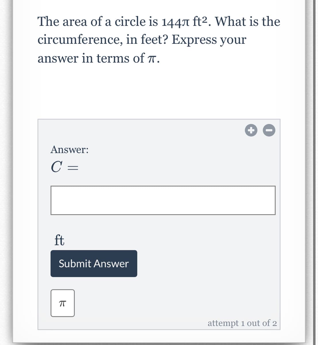The area of a circle is 1447 ft2. What is the
circumference, in feet? Express your
answer in terms of T.
Answer:
C =
ft
Submit Answer
attempt 1 out of 2
