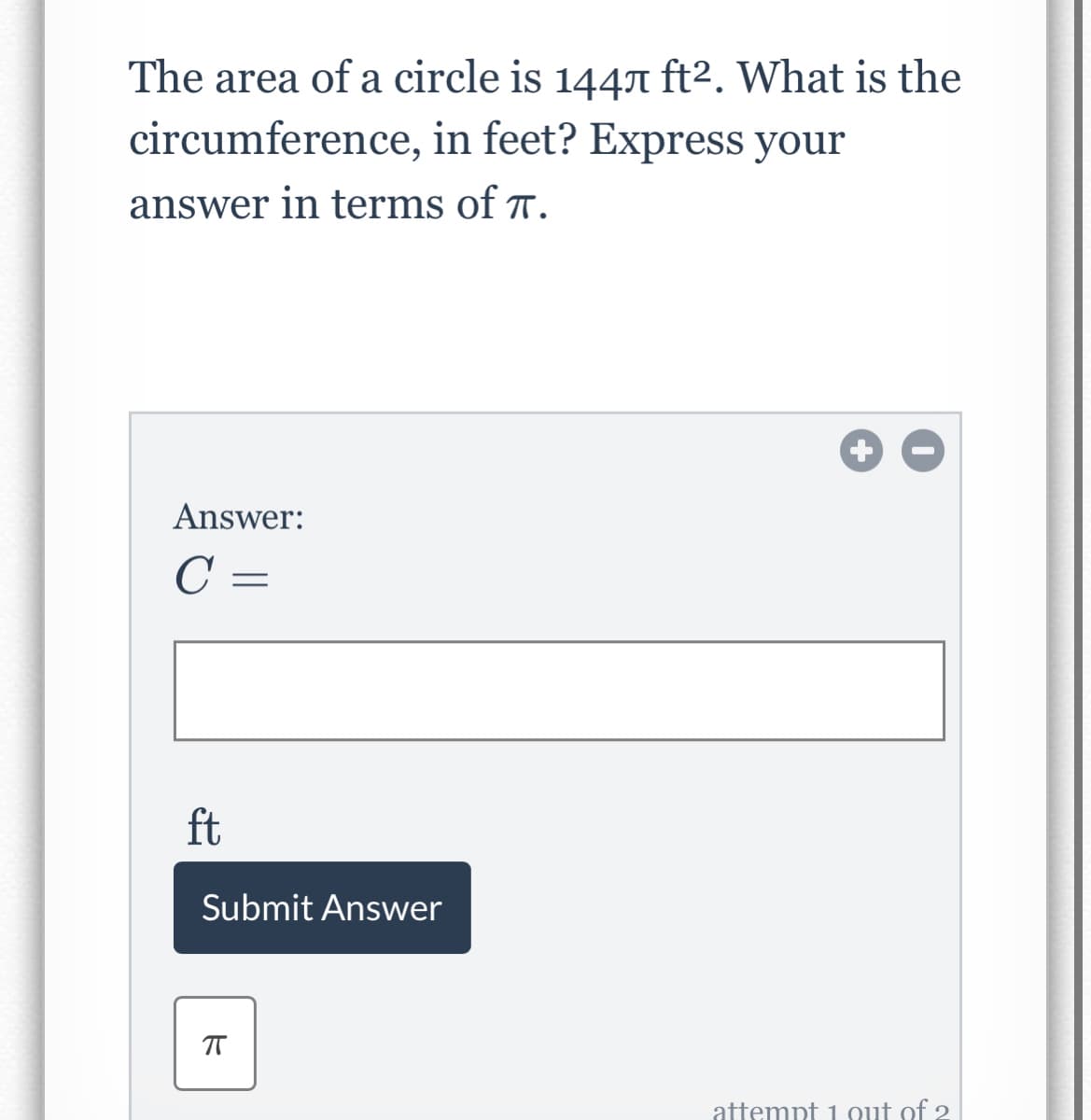 The area of a circle is 1447 ft2. What is the
circumference, in feet? Express your
answer in terms of 7.
Answer:
C =
ft
Submit Answer
attempt 1 out of 2
