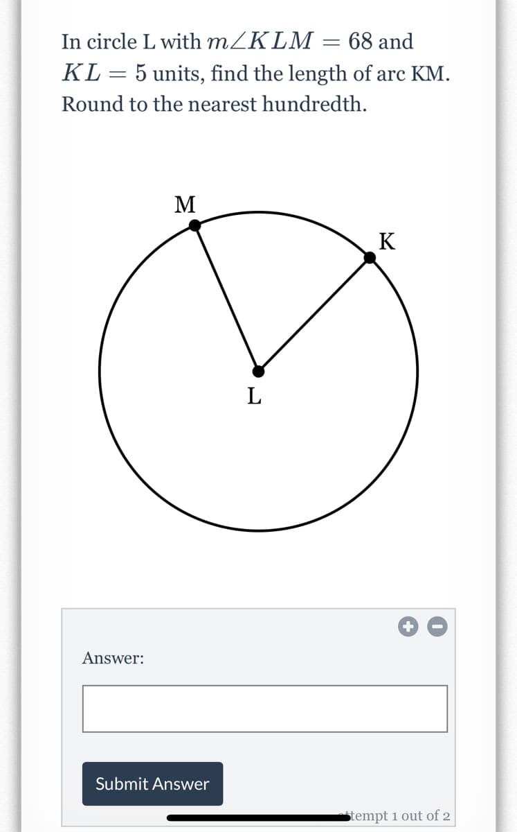 In circle L with MZKLM = 68 and
KL
5 units, find the length of arc KM.
%3D
Round to the nearest hundredth.
M
K
L
Answer:
Submit Answer
tempt 1 out of 2
