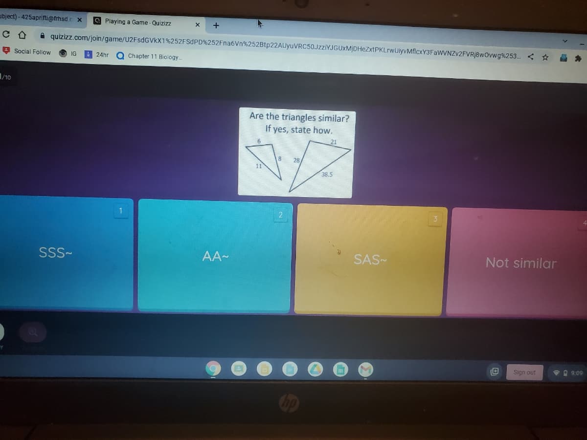 ubject) - 425aprifti@frhsd.c x
O Playing a Game - Quizizz
quizizz.com/join/game/U2FsdGVkX1%252FSDPD%252Fna6Vn%252Btp22AUyuVRC50JzziYJGUXMjDHeZxtPKLrwUiyvMflcxY3FaWVNZv2FVRj8wOvwg%253. < *
3 Social Follow
Q Chapter 11 Biology.
IG
24hr
1/10
Are the triangles similar?
If yes, state how.
6
21
8
28
11
38.5
1
SSS-
AA-
SAS-
Not similar
Sign out
VO 9:09
