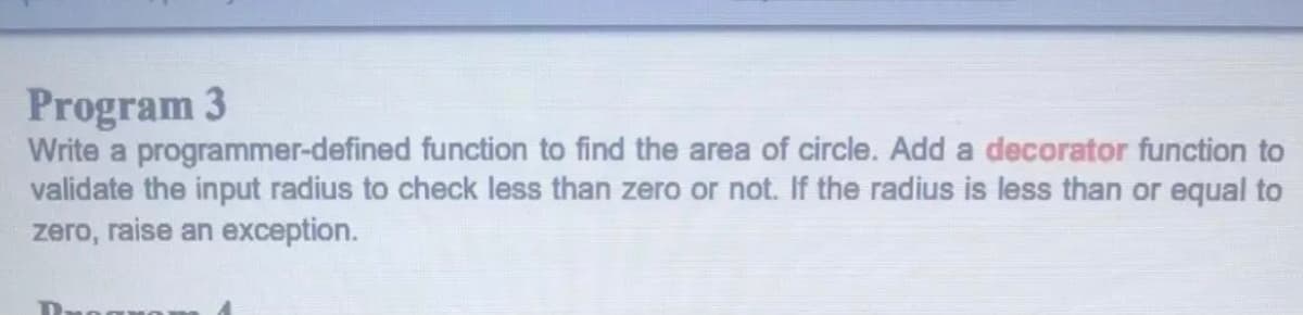 Program 3
Write a programmer-defined function to find the area of circle. Add a decorator function to
validate the input radius to check less than zero or not. If the radius is less than or equal to
zero, raise an exception.
