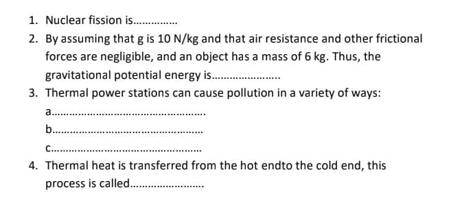 1. Nuclear fission is .
2. By assuming that g is 10 N/kg and that air resistance and other frictional
forces are negligible, and an object has a mass of 6 kg. Thus, the
gravitational potential energy is .
3. Thermal power stations can cause pollution in a variety of ways:
a. .
b. .
C...
4. Thermal heat is transferred from the hot endto the cold end, this
process is called. .
