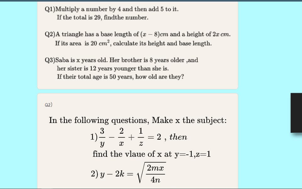 Q1)Multiply a number by 4 and then add 5 to it.
If the total is 29, findthe number.
Q2)A triangle has a base length of (x - 8)cm and a height of 2x cm.
If its area is 20 cm2, calculate its height and base length.
Q3)Saba is x years old. Her brother is 8 years older ,and
her sister is 12 years younger than she is.
If their total age is 50 years, how old are they?
Q2)
In the following questions, Make x the subject:
3
1)
2
1
2,
then
find the vlaue of x at y=-1,z=1
2mx
2) y – 2k
4n
