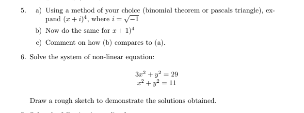 5. a) Using a method of your choice (binomial theorem or pascals triangle), ex-
pand (r + i)“, where i = V-I
b) Now do the same for r + 1)*
c) Comment on how (b) compares to (a).
6. Solve the system of non-linear equation:
322 + y? = 29
22 + y? = 11
Draw a rough sketch to demonstrate the solutions obtained.
