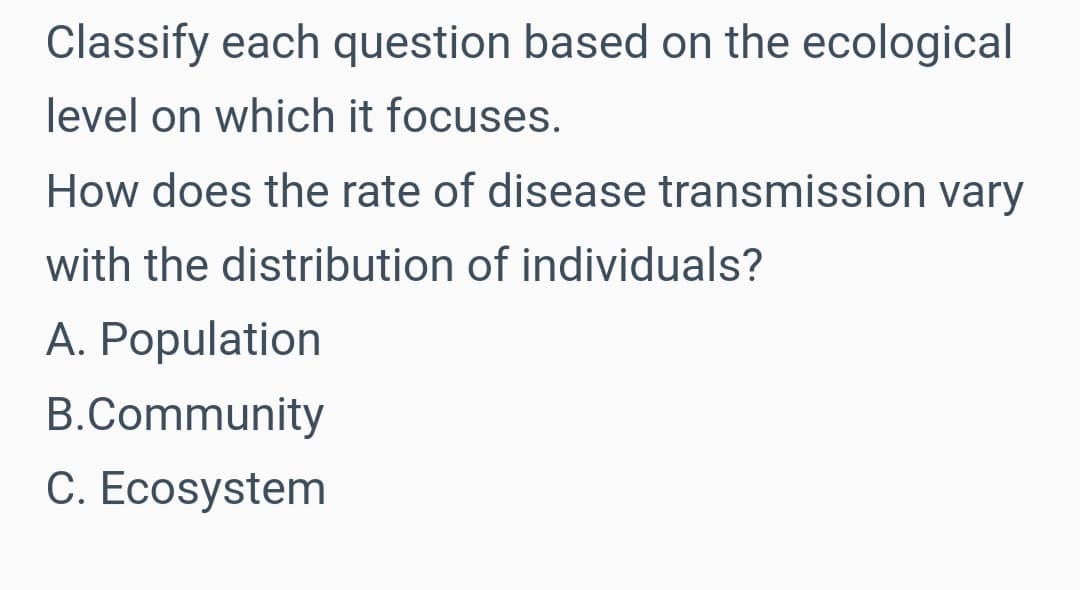 Classify each question based on the ecological
level on which it focuses.
How does the rate of disease transmission vary
with the distribution of individuals?
A. Population
B.Community
C. Ecosystem
