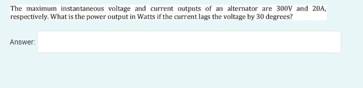 The maximum instantaneous voltage and current outputs of an alternator are 300v and 20A,
respectively. What is the power output in Watts if the current lags the voltage by 30 degrees?
Answer:
