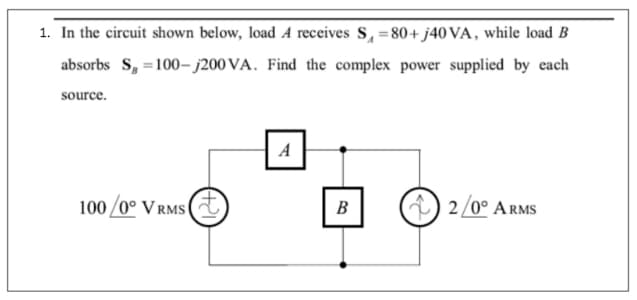 1. In the circuit shown below, load A receives S, =80+ j40 VA, while load B
%3D
absorbs S, =100– j200 VA. Find the complex power supplied by each
source.
A
100 /0° V RMS (
В
) 2/0° ARMS

