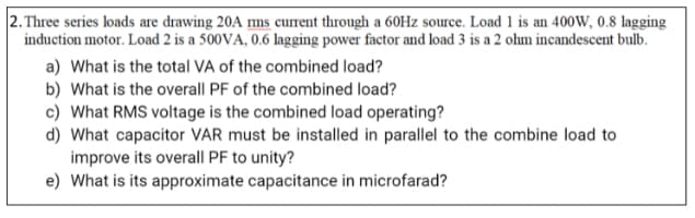 2. Three series loads are drawing 20A ms current through a 60Hz source. Load 1 is an 400W, 0.8 lagging
induction motor. Load 2 is a 500VA, 0.6 lagging power factor and load 3 is a 2 ohm incandescent bulb.
a) What is the total VA of the combined load?
b) What is the overall PF of the combined load?
c) What RMS voltage is the combined load operating?
d) What capacitor VAR must be installed in parallel to the combine load to
improve its overall PF to unity?
e) What is its approximate capacitance in microfarad?
