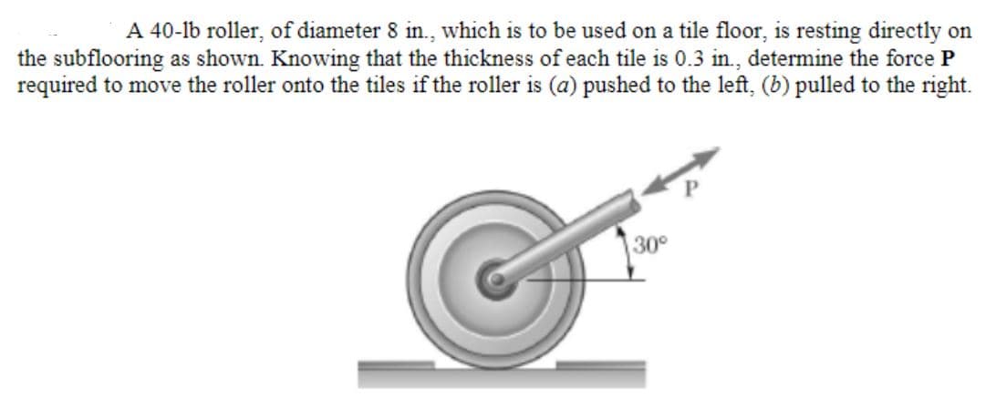 A 40-lb roller, of diameter 8 in., which is to be used on a tile floor, is resting directly on
the subflooring as shown. Knowing that the thickness of each tile is 0.3 in., determine the force P
required to move the roller onto the tiles if the roller is (a) pushed to the left, (b) pulled to the right.
30°
