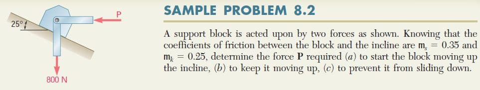 SAMPLE PROBLEM 8.2
25°
A support block is acted upon by two forces as shown. Knowing that the
coefficients of friction between the block and the incline are m, = 0.35 and
m = 0.25, determine the force P required (a) to start the block moving up
the incline, (b) to keep it moving up, (c) to prevent it from sliding down.
800 N
