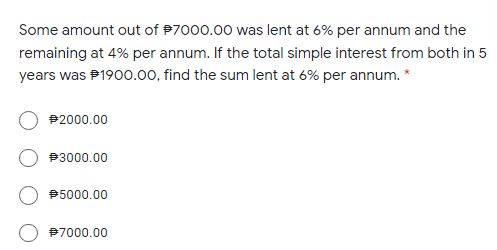 Some amount out of P7000.00 was lent at 6% per annum and the
remaining at 4% per annum. If the total simple interest from both in 5
years was P1900.00, find the sum lent at 6% per annum. *
P2000.00
P3000.00
B5000.00
97000.00
