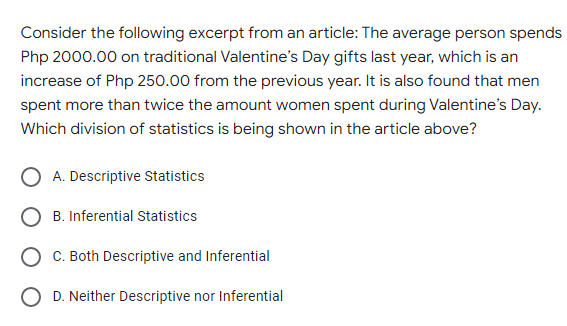 Consider the following excerpt from an article: The average person spends
Php 2000.00 on traditional Valentine's Day gifts last year, which is an
increase of Php 250.00 from the previous year. It is also found that men
spent more than twice the amount women spent during Valentine's Day.
Which division of statistics is being shown in the article above?
A. Descriptive Statistics
B. Inferential Statistics
O C. Both Descriptive and Inferential
O D. Neither Descriptive nor Inferential
