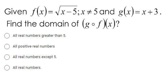 Given f(x)= Vx -5;x+5 and g(x)=x +3.
Find the domain of (gof)(x)?
|
All real numbers greater than 5.
All positive real numbers
All real numbers except 5.
All real numbers.
