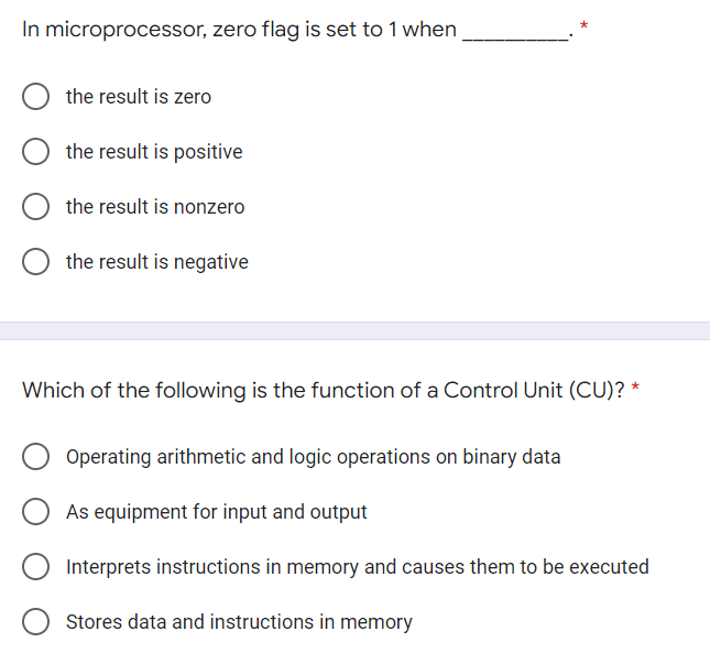 In microprocessor, zero flag is set to 1 when
the result is zero
the result is positive
the result is nonzero
the result is negative
Which of the following is the function of a Control Unit (CU)? *
Operating arithmetic and logic operations on binary data
As equipment for input and output
Interprets instructions in memory and causes them to be executed
Stores data and instructions in memory
