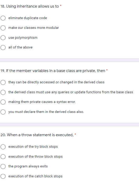 18. Using inheritance allows us to *
eliminate duplicate code
make our classes more modular
use polymorphism
O all of the above
19. If the member variables in a base class are private, then *
they can be directly accessed or changed in the derived class
the derived class must use any queries or update functions from the base class
making them private causes a syntax error.
O you must declare them in the derived class also.
20. When a throw statement is executed, *
execution of the try block stops
O execution of the throw block stops
the program always exits
O execution of the catch block stops
