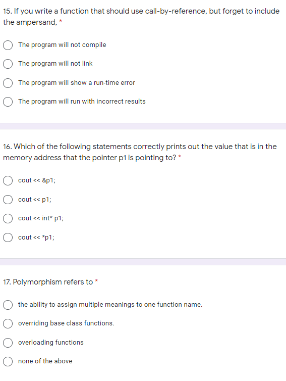 15. If you write a function that should use call-by-reference, but forget to include
the ampersand, *
The program will not compile
The program will not link
The program will show a run-time error
O The program will run with incorrect results
16. Which of the following statements correctly prints out the value that is in the
memory address that the pointer p1 is pointing to? *
cout << &p1;
cout << p1;
O cout << int* p1;
O cout << *p1;
17. Polymorphism refers to *
the ability to assign multiple meanings to one function name.
O overriding base class functions.
overloading functions
O none of the above
